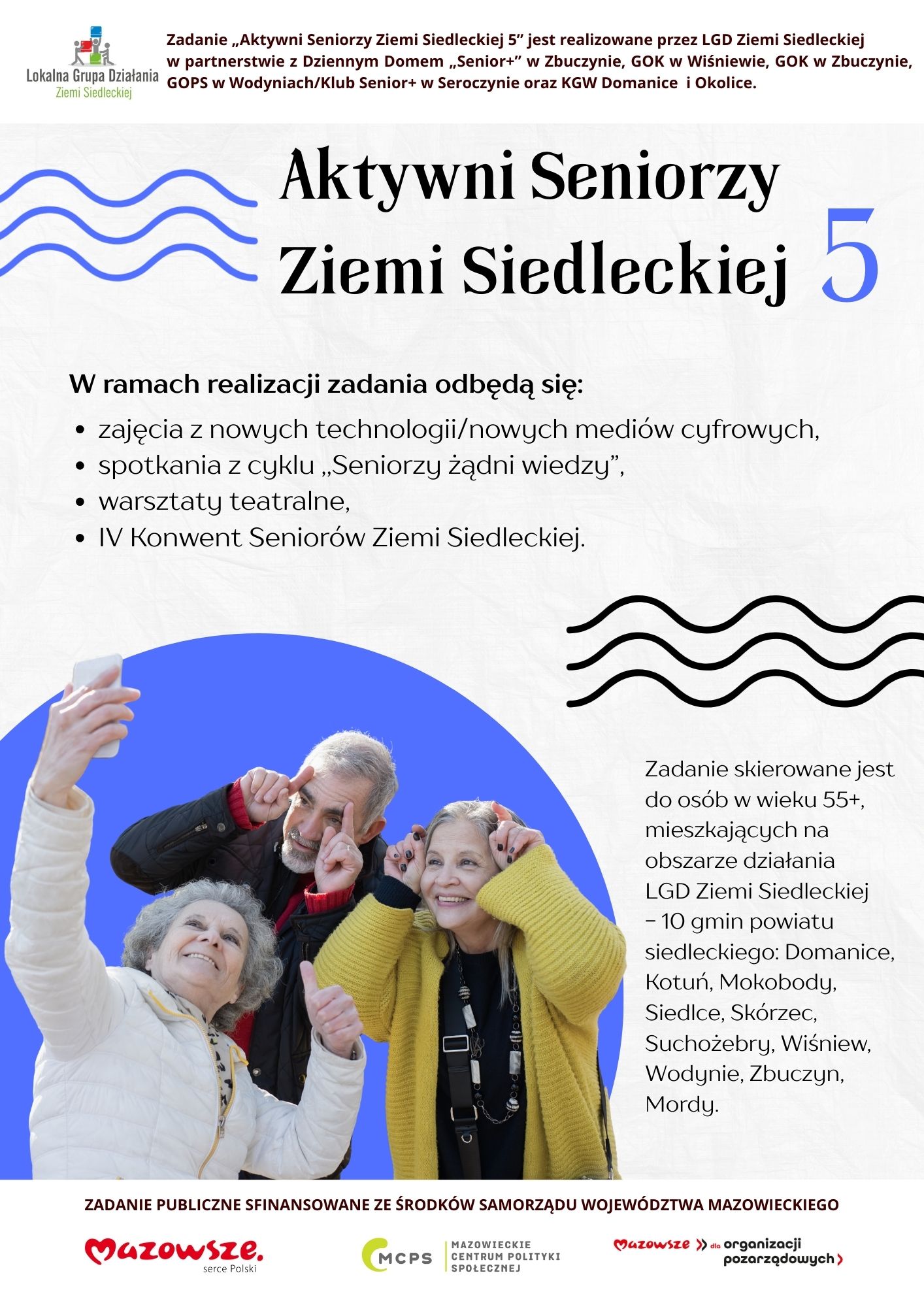 Aktywni Seniorzy Ziemi Siedleckiej 5. Zadanie „Aktywni Seniorzy Ziemi Siedleckiej 5” jest realizowane przez LGD Ziemi Siedleckiej  w partnerstwie z Dziennym Domem „Senior+” w Zbuczynie, GOK w Wiśniewie, GOK w Zbuczynie, GOPS w Wodyniach/Klub Senior+ w Seroczynie oraz KGW Domanice i Okolice. W ramach realizacji zadania odbędą się: zajęcia z nowych technologii/nowych mediów cyfrowych, spotkania z cyklu ,,Seniorzy żądni wiedzy”, warsztaty teatralne, IV Konwent Seniorów Ziemi Siedleckiej. Zadanie skierowane jest do osób w wieku 55+, mieszkających na obszarze działania LGD Ziemi Siedleckiej - 10 gmin powiatu siedleckiego: Domanice, Kotuń, Mokobody, Siedlce, Skórzec, Suchożebry, Wiśniew, Wodynie, Zbuczyn, Mordy. ZADANIE PUBLICZNE SFINANSOWANE ZE ŚRODKÓW SAMORZĄDU WOJEWÓDZTWA MAZOWIECKIEGO