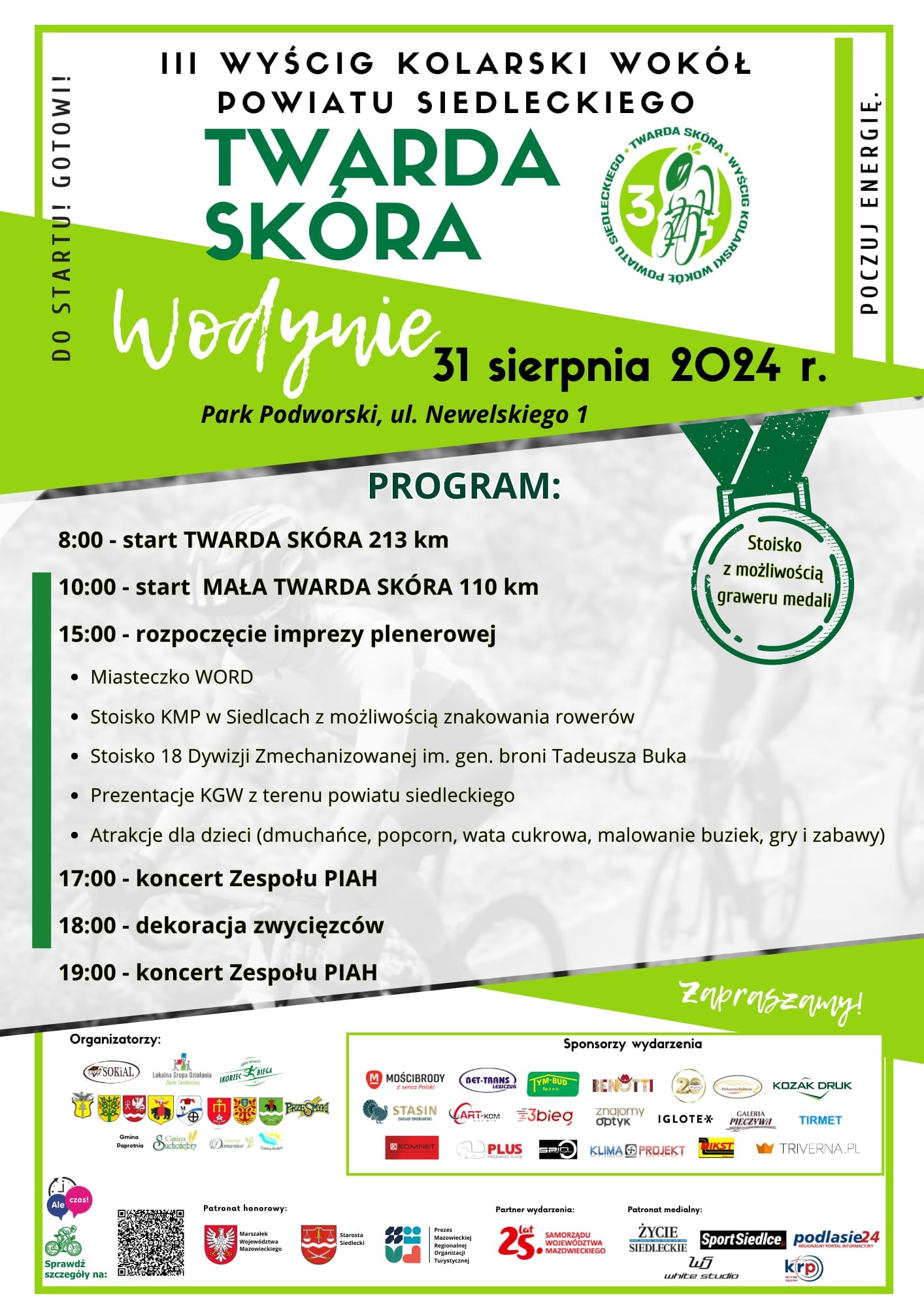 III Wyścig kolarski wokół powiatu siedleckiego TWARDA SKÓRA, Wodynue, 31 sierpnia 2024 r., Park Podworski, ul. Newelskiego 1. PROGRAM: 8.00 - start TWARDA SKÓRA 213 km 10.00 - start MAŁA TWARDA SKÓRA 110 km 15.00 - rozpoczęcie imprezy plenerowej: miasteczko WORD, stoisko KMP w Siedcach z możliwością znakowania rowerów, stoisko 18 Dywizji Zmechanizowanej im. hen. broni Tadeusza Buka, prezentacje KGW z terenu powiatu siedleckiego, atrakcje dla dzieci (dmuchańce, popcorn, wata cukrowa malowanie buziek, gry i zabawy) 17.00 - koncert zespołu PIAH 18.00 - dekoracja zwycięzców 19.00 - koncert zespołu PIAH