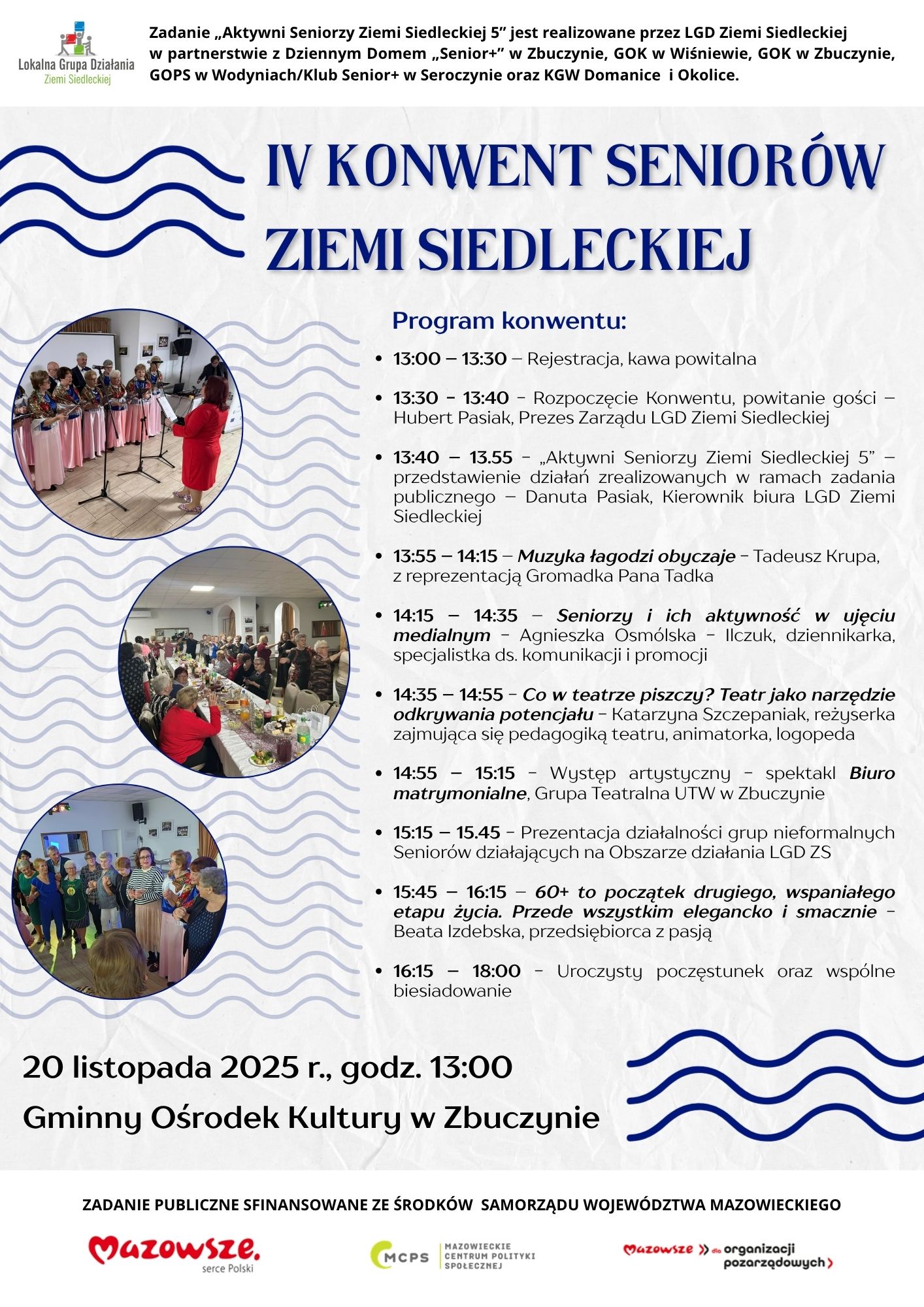 13:00 – 13:30 – Rejestracja, kawa powitalna 13:30 - 13:40 - Rozpoczęcie Konwentu, powitanie gości – Hubert Pasiak, Prezes Zarządu LGD Ziemi Siedleckiej 13:40 – 13.55 - „Aktywni Seniorzy Ziemi Siedleckiej 5” – przedstawienie działań zrealizowanych w ramach zadania publicznego – Danuta Pasiak, Kierownik biura LGD Ziemi Siedleckiej 13:55 – 14:15 – Muzyka łagodzi obyczaje - Tadeusz Krupa, z reprezentacją Gromadka Pana Tadka 14:15 – 14:35 – Seniorzy i ich aktywność w ujęciu medialnym - Agnieszka Osmólska - Ilczuk, dziennikarka, specjalistka ds. komunikacji i promocji 14:35 – 14:55 - Co w teatrze piszczy? Teatr jako narzędzie odkrywania potencjału - Katarzyna Szczepaniak, reżyserka zajmująca się pedagogiką teatru, animatorka, logopeda 14:55 – 15:15 - Występ artystyczny - spektakl Biuro matrymonialne, Grupa Teatralna UTW w Zbuczynie 15:15 – 15.45 - Prezentacja działalności grup nieformalnych Seniorów działających na Obszarze działania LGD ZS 15:45 – 16:15 – 60+ to początek drugiego, wspaniałego etapu życia. Przede wszystkim elegancko i smacznie - Beata Izdebska, przedsiębiorca z pasją 16:15 – 18:00 - Uroczysty poczęstunek oraz wspólne biesiadowanie Zadanie „Aktywni Seniorzy Ziemi Siedleckiej 5” jest realizowane przez LGD Ziemi Siedleckiej w partnerstwie z Dziennym Domem „Senior+” w Zbuczynie, GOK w Wiśniewie, GOK w Zbuczynie, GOPS w Wodyniach/Klub Senior+ w Seroczynie oraz KGW Domanice i Okolice. ZADANIE PUBLICZNE SFINANSOWANE ZE ŚRODKÓW SAMORZĄDU WOJEWÓDZTWA MAZOWIECKIEGO IV KONWENT SENIORÓW ZIEMI SIEDLECKIEJ Program konwentu: 13:00 – 13:30 – Rejestracja, kawa powitalna 13:30 - 13:40 - Rozpoczęcie Konwentu, powitanie gości – Hubert Pasiak, Prezes Zarządu LGD Ziemi Siedleckiej 13:40 – 13.55 - „Aktywni Seniorzy Ziemi Siedleckiej 5” – przedstawienie działań zrealizowanych w ramach zadania publicznego – Danuta Pasiak, Kierownik biura LGD Ziemi Siedleckiej 13:55 – 14:15 – Muzyka łagodzi obyczaje - Tadeusz Krupa, z reprezentacją Gromadka Pana Tadka 14:15 – 14:35 – Seniorzy i ich aktywność w ujęciu medialnym - Agnieszka Osmólska - Ilczuk, dziennikarka, specjalistka ds. komunikacji i promocji 14:35 – 14:55 - Co w teatrze piszczy? Teatr jako narzędzie odkrywania potencjału - Katarzyna Szczepaniak, reżyserka zajmująca się pedagogiką teatru, animatorka, logopeda 14:55 – 15:15 - Występ artystyczny - spektakl Biuro matrymonialne, Grupa Teatralna UTW w Zbuczynie 15:15 – 15.45 - Prezentacja działalności grup nieformalnych Seniorów działających na Obszarze działania LGD ZS 15:45 – 16:15 – 60+ to początek drugiego, wspaniałego etapu życia. Przede wszystkim elegancko i smacznie - Beata Izdebska, przedsiębiorca z pasją 16:15 – 18:00 - Uroczysty poczęstunek oraz wspólne biesiadowanieGminny Ośrodek Kultury w Zbuczynie 20 listopada 2025 r., godz. 13:00 ZADANIE PUBLICZNE SFINANSOWANE ZE ŚRODKÓW SAMORZĄDU WOJEWÓDZTWA MAZOWIECKIEGO
