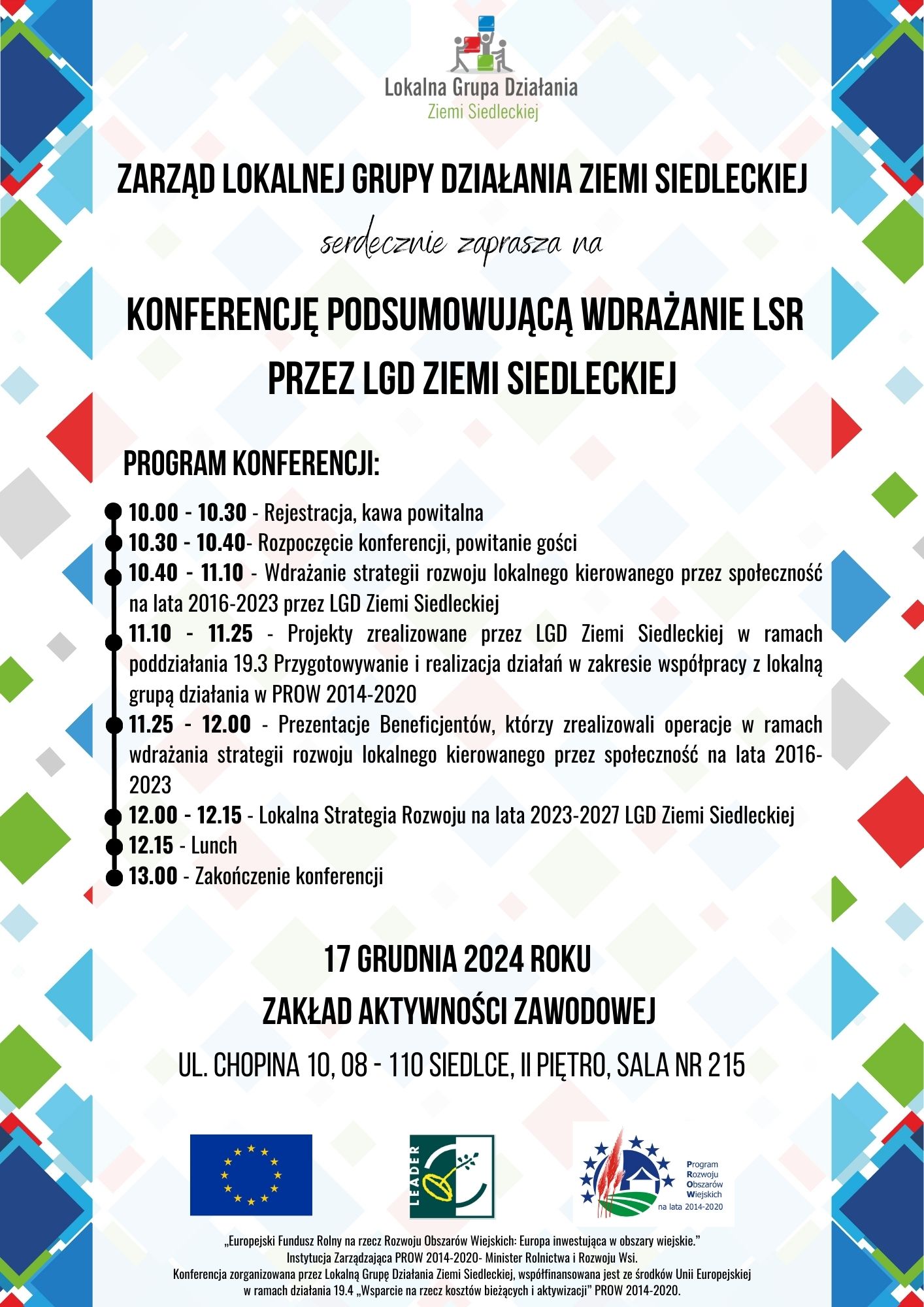 Zarząd LGD ZS serdecznie zaprasza na Konferencję podsumowującą wdrażanie LSR przez LGD Ziemi Siedleckiej, Program konferencji:10.00 - 10.30 - Rejestracja, kawa powitalna 10.30 - 10.40- Rozpoczęcie konferencji, powitanie gości 10.40 - 11.10 - Wdrażanie strategii rozwoju lokalnego kierowanego przez społeczność na lata 2016-2023 przez LGD Ziemi Siedleckiej 11.10 - 11.25 - Projekty zrealizowane przez LGD Ziemi Siedleckiej w ramach poddziałania 19.3 Przygotowywanie i realizacja działań w zakresie współpracy z lokalną grupą działania w PROW 2014-2020 11.25 - 12.00 - Prezentacje Beneficjentów, którzy zrealizowali operacje w ramach wdrażania strategii rozwoju lokalnego kierowanego przez społeczność na lata 2016- 2023 12.00 - 12.15 - Lokalna Strategia Rozwoju na lata 2023-2027 LGD Ziemi Siedleckiej 12.15 - Lunch 13.00 - Zakończenie konferencji serdecznie zaprasza na Konferencję podsumowującą wdrażanie LSR przez LGD Ziemi Siedleckiej Program konferencji: „Europejski Fundusz Rolny na rzecz Rozwoju Obszarów Wiejskich: Europa inwestująca w obszary wiejskie.” Instytucja Zarządzająca PROW 2014-2020- Minister Rolnictwa i Rozwoju Wsi. Konferencja zorganizowana przez Lokalną Grupę Działania Ziemi Siedleckiej, współfinansowana jest ze środków Unii Europejskiej w ramach działania 19.4 „Wsparcie na rzecz kosztów bieżących i aktywizacji” PROW 2014-2020. 17 grudnia 2024 roku Zakład Aktywności Zawodowej ul. Chopina 10, 08 - 110 Siedlce, II piętro, sala nr 215 ZARZĄD LOKALNEJ GRUPY DZIAŁANIA ZIEMI SIEDLECKIEJ